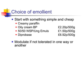 Choice of emollient Start with something simple and cheap Creamy paraffin Oily cream BP  £2.20p/500g 50/50 WSP/Ung Emuls £1.50p/500g Diprobase £6.92p/500g Modulate if not tolerated in one way or another 