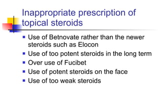 Inappropriate prescription of topical steroids Use of Betnovate rather than the newer steroids such as Elocon Use of too potent steroids in the long term Over use of Fucibet Use of potent steroids on the face Use of too weak steroids 