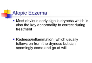 Atopic Eczema Most obvious early sign is dryness which is also the key abnormality to correct during treatment Redness/inflammation, which usually follows on from the dryness but can seemingly come and go at will 
