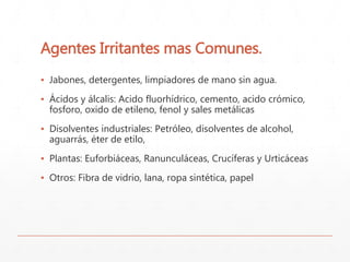 Agentes Irritantes mas Comunes. 
▪ Jabones, detergentes, limpiadores de mano sin agua. 
▪ Ácidos y álcalis: Acido fluorhídrico, cemento, acido crómico, 
fosforo, oxido de etileno, fenol y sales metálicas 
▪ Disolventes industriales: Petróleo, disolventes de alcohol, 
aguarrás, éter de etilo, 
▪ Plantas: Euforbiáceas, Ranunculáceas, Crucíferas y Urticáceas 
▪ Otros: Fibra de vidrio, lana, ropa sintética, papel 
 