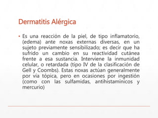 Dermatitis Alérgica 
▪ Es una reacción de la piel, de tipo inflamatorio, 
(edema) ante noxas externas diversas, en un 
sujeto previamente sensibilizado; es decir que ha 
sufrido un cambio en su reactividad cutánea 
frente a esa sustancia. Interviene la inmunidad 
celular, o retardada (tipo IV de la clasificación de 
Gell y Coombs). Estas noxas actúan generalmente 
por vía tópica, pero en ocasiones por ingestión 
(como con las sulfamidas, antihistamínicos y 
mercurio) 
 