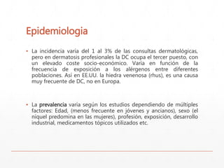 Epidemiologia 
▪ La incidencia varía del 1 al 3% de las consultas dermatológicas, 
pero en dermatosis profesionales la DC ocupa el tercer puesto, con 
un elevado coste socio-económico. Varía en función de la 
frecuencia de exposición a los alérgenos entre diferentes 
poblaciones. Así en EE.UU. la hiedra venenosa (rhus), es una causa 
muy frecuente de DC, no en Europa. 
▪ La prevalencia varía según los estudios dependiendo de múltiples 
factores: Edad, (menos frecuente en jóvenes y ancianos), sexo (el 
níquel predomina en las mujeres), profesión, exposición, desarrollo 
industrial, medicamentos tópicos utilizados etc. 
 
