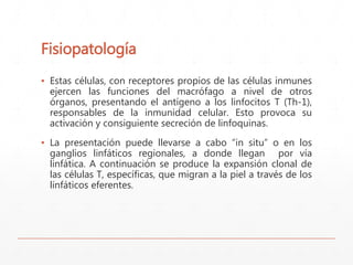 Fisiopatología 
▪ Estas células, con receptores propios de las células inmunes 
ejercen las funciones del macrófago a nivel de otros 
órganos, presentando el antígeno a los linfocitos T (Th-1), 
responsables de la inmunidad celular. Esto provoca su 
activación y consiguiente secreción de linfoquinas. 
▪ La presentación puede llevarse a cabo “in situ” o en los 
ganglios linfáticos regionales, a donde llegan por vía 
linfática. A continuación se produce la expansión clonal de 
las células T, específicas, que migran a la piel a través de los 
linfáticos eferentes. 
 