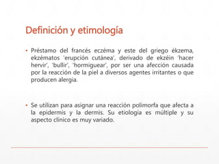Definición y etimología 
▪ Préstamo del francés eczéma y este del griego ékzema, 
ekzématos ‘erupción cutánea’, derivado de ekzéin ‘hacer 
hervir’, ‘bullir’, ‘hormiguear’, por ser una afección causada 
por la reacción de la piel a diversos agentes irritantes o que 
producen alergia. 
▪ Se utilizan para asignar una reacción polimorfa que afecta a 
la epidermis y la dermis. Su etiología es múltiple y su 
aspecto clínico es muy variado. 
 