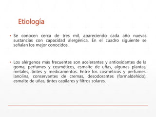 Etiología 
▪ Se conocen cerca de tres mil, apareciendo cada año nuevas 
sustancias con capacidad alergénica. En el cuadro siguiente se 
señalan los mejor conocidos. 
▪ Los alérgenos más frecuentes son acelerantes y antioxidantes de la 
goma, perfumes y cosméticos, esmalte de uñas, algunas plantas, 
metales, tintes y medicamentos. Entre los cosméticos y perfumes: 
lanolina, conservantes de cremas, desodorantes (formaldehído), 
esmalte de uñas, tintes capilares y filtros solares. 
 