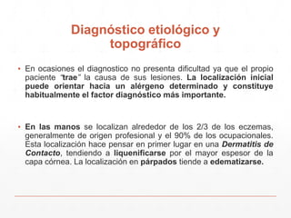 Diagnóstico etiológico y 
topográfico 
▪ En ocasiones el diagnostico no presenta dificultad ya que el propio 
paciente “trae” la causa de sus lesiones. La localización inicial 
puede orientar hacia un alérgeno determinado y constituye 
habitualmente el factor diagnóstico más importante. 
▪ En las manos se localizan alrededor de los 2/3 de los eczemas, 
generalmente de origen profesional y el 90% de los ocupacionales. 
Esta localización hace pensar en primer lugar en una Dermatitis de 
Contacto, tendiendo a liquenificarse por el mayor espesor de la 
capa córnea. La localización en párpados tiende a edematizarse. 
 