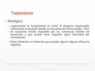 Tratamiento 
▪ Etiológico: 
▪ Lógicamente lo fundamental es evitar el alergeno responsable 
informando al paciente donde se encuentra de forma amplia . Pero 
en ocasiones resulta imposible por las numerosas fuentes de 
exposición a que puede verse expuesto (gran ubicuidad del 
contactante). 
▪ Evitar alimentos o inhalantes que puedan ejercer alguna influencia 
negativa 
 