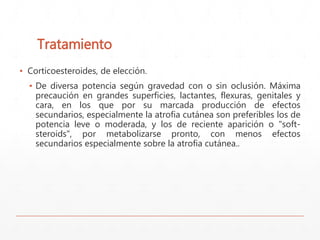 Tratamiento 
▪ Corticoesteroides, de elección. 
▪ De diversa potencia según gravedad con o sin oclusión. Máxima 
precaución en grandes superficies, lactantes, flexuras, genitales y 
cara, en los que por su marcada producción de efectos 
secundarios, especialmente la atrofia cutánea son preferibles los de 
potencia leve o moderada, y los de reciente aparición o "soft-steroids", 
por metabolizarse pronto, con menos efectos 
secundarios especialmente sobre la atrofia cutánea.. 
 