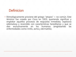Definicion 
▪ Etimológicamente proviene del griego "atopos" = no común. Este 
término fue creado por Coca en 1923, queriendo significar y 
englobar aquellos procesos de respuesta inmediata, explosiva 
edematosa y reversible con características hereditarias y que se 
dan exclusivamente en los humanos (englobando las 
enfermedades como rinitis, asma y dermatitis). 
 