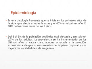 Epidemiologia 
▪ Es una patología frecuente que se inicia en los primeros años de 
la vida, que afecta a todas la razas y el 60% en el primer año. El 
90% de los casos antes de los 5 años. 
▪ Del 3 al 5% de la población pediátrica está afectada y tan solo un 
0,7% de los adultos. La prevalencia se ha incrementado en los 
últimos años si causa clara, aunque achacada a la polución, 
exposición a alergenos, uso excesivo de limpieza corporal y una 
mejora de la calidad de vida en general. 
 