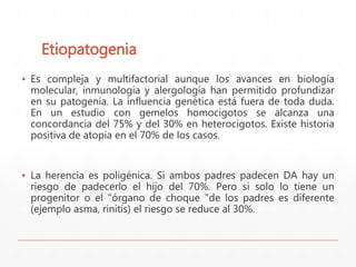 Etiopatogenia 
▪ Es compleja y multifactorial aunque los avances en biología 
molecular, inmunología y alergología han permitido profundizar 
en su patogenia. La influencia genética está fuera de toda duda. 
En un estudio con gemelos homocigotos se alcanza una 
concordancia del 75% y del 30% en heterocigotos. Existe historia 
positiva de atopia en el 70% de los casos. 
▪ La herencia es poligénica. Si ambos padres padecen DA hay un 
riesgo de padecerlo el hijo del 70%. Pero si solo lo tiene un 
progenitor o el "órgano de choque "de los padres es diferente 
(ejemplo asma, rinitis) el riesgo se reduce al 30%. 
 
