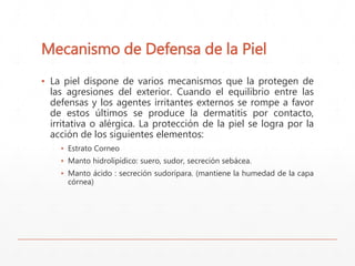 Mecanismo de Defensa de la Piel 
▪ La piel dispone de varios mecanismos que la protegen de 
las agresiones del exterior. Cuando el equilibrio entre las 
defensas y los agentes irritantes externos se rompe a favor 
de estos últimos se produce la dermatitis por contacto, 
irritativa o alérgica. La protección de la piel se logra por la 
acción de los siguientes elementos: 
▪ Estrato Corneo 
▪ Manto hidrolipídico: suero, sudor, secreción sebácea. 
▪ Manto ácido : secreción sudorípara. (mantiene la humedad de la capa 
córnea) 
 