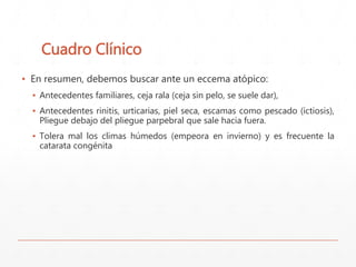Cuadro Clínico 
▪ En resumen, debemos buscar ante un eccema atópico: 
▪ Antecedentes familiares, ceja rala (ceja sin pelo, se suele dar), 
▪ Antecedentes rinitis, urticarias, piel seca, escamas como pescado (ictiosis), 
Pliegue debajo del pliegue parpebral que sale hacia fuera. 
▪ Tolera mal los climas húmedos (empeora en invierno) y es frecuente la 
catarata congénita 
 