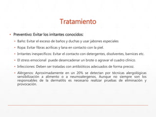 Tratamiento 
▪ Preventivo: Evitar los irritantes conocidos: 
▪ Baño: Evitar el exceso de baños y duchas y usar jabones especiales 
▪ Ropa: Evitar fibras acrílicas y lana en contacto con la piel. 
▪ Irritantes inespecíficos: Evitar el contacto con detergentes, disolventes, barnices etc. 
▪ El stress emocional puede desencadenar un brote o agravar el cuadro clínico. 
▪ Infecciones: Deben ser tratadas con antibióticos adecuados de forma precoz. 
▪ Alérgenos: Aproximadamente en un 20% se detectan por técnicas alergológicas 
sensibilización a alimento o a neumoalergenos. Aunque no siempre son los 
responsables de la dermatitis es necesario realizar pruebas de eliminación y 
provocación. 
 