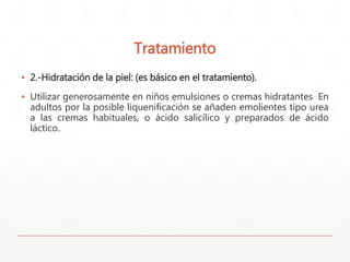 Tratamiento 
▪ 2.-Hidratación de la piel: (es básico en el tratamiento). 
▪ Utilizar generosamente en niños emulsiones o cremas hidratantes En 
adultos por la posible liquenificación se añaden emolientes tipo urea 
a las cremas habituales, o ácido salicílico y preparados de ácido 
láctico. 
 