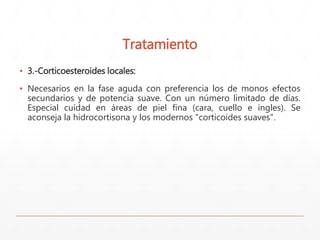 Tratamiento 
▪ 3.-Corticoesteroides locales: 
▪ Necesarios en la fase aguda con preferencia los de monos efectos 
secundarios y de potencia suave. Con un número limitado de días. 
Especial cuidad en áreas de piel fina (cara, cuello e ingles). Se 
aconseja la hidrocortisona y los modernos "corticoides suaves". 
 