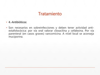Tratamiento 
▪ 4.-Antibióticos: 
▪ Son necesarios en sobreinfecciones y deben tener actividad anti-estafolocócica: 
por vía oral valorar cloxacilina y cefalexina. Por vía 
parenteral (en casos graves) vancomicina. A nivel local se aconseja 
muciporina. 
 