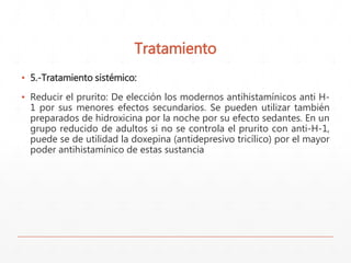 Tratamiento 
▪ 5.-Tratamiento sistémico: 
▪ Reducir el prurito: De elección los modernos antihistamínicos anti H- 
1 por sus menores efectos secundarios. Se pueden utilizar también 
preparados de hidroxicina por la noche por su efecto sedantes. En un 
grupo reducido de adultos si no se controla el prurito con anti-H-1, 
puede se de utilidad la doxepina (antidepresivo tricílico) por el mayor 
poder antihistamínico de estas sustancia 
