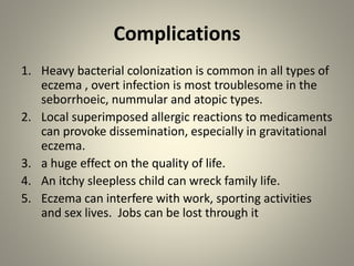 Complications
1. Heavy bacterial colonization is common in all types of
eczema , overt infection is most troublesome in the
seborrhoeic, nummular and atopic types.
2. Local superimposed allergic reactions to medicaments
can provoke dissemination, especially in gravitational
eczema.
3. a huge effect on the quality of life.
4. An itchy sleepless child can wreck family life.
5. Eczema can interfere with work, sporting activities
and sex lives. Jobs can be lost through it
 