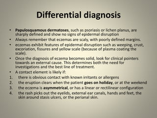 Differential diagnosis
• Papulosquamous dermatoses, such as psoriasis or lichen planus, are
sharply defined and show no signs of epidermal disruption
• Always remember that eczemas are scaly, with poorly defined margins.
• eczemas exhibit features of epidermal disruption such as weeping, crust,
excoriation, fissures and yellow scale (because of plasma coating the
scale).
• Once the diagnosis of eczema becomes solid, look for clinical pointers
towards an external cause. This determines both the need for
investigations and the best line of treatment.
• A contact element is likely if:
1. there is obvious contact with known irritants or allergens
2. the eruption clears when the patient goes on holiday, or at the weekend
3. the eczema is asymmetrical, or has a linear or rectilinear configuration
4. the rash picks out the eyelids, external ear canals, hands and feet, the
skin around stasis ulcers, or the perianal skin.
 