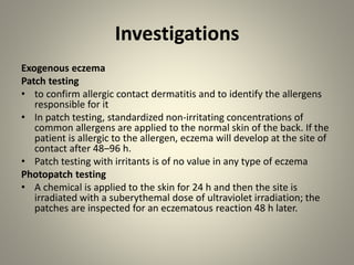 Investigations
Exogenous eczema
Patch testing
• to confirm allergic contact dermatitis and to identify the allergens
responsible for it
• In patch testing, standardized non-irritating concentrations of
common allergens are applied to the normal skin of the back. If the
patient is allergic to the allergen, eczema will develop at the site of
contact after 48–96 h.
• Patch testing with irritants is of no value in any type of eczema
Photopatch testing
• A chemical is applied to the skin for 24 h and then the site is
irradiated with a suberythemal dose of ultraviolet irradiation; the
patches are inspected for an eczematous reaction 48 h later.
 