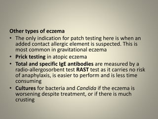 Other types of eczema
• The only indication for patch testing here is when an
added contact allergic element is suspected. This is
most common in gravitational eczema
• Prick testing in atopic eczema
• Total and specific IgE antibodies are measured by a
radio-allergosorbent test RAST test as it carries no risk
of anaphylaxis, is easier to perform and is less time
consuming
• Cultures for bacteria and Candida if the eczema is
worsening despite treatment, or if there is much
crusting
 