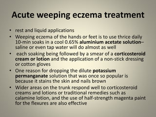 Acute weeping eczema treatment
• rest and liquid applications
• Weeping eczema of the hands or feet is to use thrice daily
10-min soaks in a cool 0.65% aluminium acetate solution–
saline or even tap water will do almost as well
• each soaking being followed by a smear of a corticosteroid
cream or lotion and the application of a non-stick dressing
or cotton gloves
• One reason for dropping the dilute potassium
permanganate solution that was once so popular is
because it stains the skin and nails brown
• Wider areas on the trunk respond well to corticosteroid
creams and lotions or traditional remedies such as
calamine lotion, and the use of half-strength magenta paint
for the flexures are also effective
 