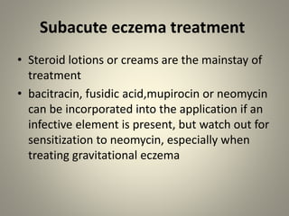 Subacute eczema treatment
• Steroid lotions or creams are the mainstay of
treatment
• bacitracin, fusidic acid,mupirocin or neomycin
can be incorporated into the application if an
infective element is present, but watch out for
sensitization to neomycin, especially when
treating gravitational eczema
 
