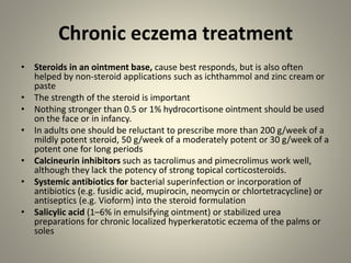 Chronic eczema treatment
• Steroids in an ointment base, cause best responds, but is also often
helped by non-steroid applications such as ichthammol and zinc cream or
paste
• The strength of the steroid is important
• Nothing stronger than 0.5 or 1% hydrocortisone ointment should be used
on the face or in infancy.
• In adults one should be reluctant to prescribe more than 200 g/week of a
mildly potent steroid, 50 g/week of a moderately potent or 30 g/week of a
potent one for long periods
• Calcineurin inhibitors such as tacrolimus and pimecrolimus work well,
although they lack the potency of strong topical corticosteroids.
• Systemic antibiotics for bacterial superinfection or incorporation of
antibiotics (e.g. fusidic acid, mupirocin, neomycin or chlortetracycline) or
antiseptics (e.g. Vioform) into the steroid formulation
• Salicylic acid (1–6% in emulsifying ointment) or stabilized urea
preparations for chronic localized hyperkeratotic eczema of the palms or
soles
 