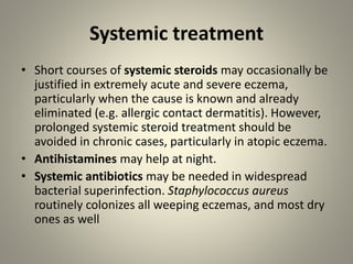 Systemic treatment
• Short courses of systemic steroids may occasionally be
justified in extremely acute and severe eczema,
particularly when the cause is known and already
eliminated (e.g. allergic contact dermatitis). However,
prolonged systemic steroid treatment should be
avoided in chronic cases, particularly in atopic eczema.
• Antihistamines may help at night.
• Systemic antibiotics may be needed in widespread
bacterial superinfection. Staphylococcus aureus
routinely colonizes all weeping eczemas, and most dry
ones as well
 