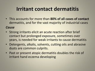 Irritant contact dermatitis
• This accounts for more than 80% of all cases of contact
dermatitis, and for the vast majority of industrial cases
Cause
• Strong irritants elicit an acute reaction after brief
contact but prolonged exposure, sometimes over
years, is needed for weak irritants to cause dermatitis
• Detergents, alkalis, solvents, cutting oils and abrasive
dusts are common culprits.
• Past or present atopic dermatitis doubles the risk of
irritant hand eczema developing
 