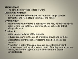 Complications
• The condition may lead to loss of work.
Differential diagnosis
• It is often hard to differentiate irritant from allergic contact
dermatitis, and from atopic eczema of the hands
Investigations
• Patch testing with irritants is not helpful and may be misleading but
patch testing to a battery of common allergens help to detect
allergic element
Treatment
• based upon avoidance of the irritants
• reduced exposure by the use of protective gloves and clothing.
• Moderately potent topical corticosteroids and emollients are
valuable
• Prevention is better than cure because, once started, irritant
eczema can persist long after contact with offending substances has
ceased, despite the vigorous use of emollients and topical
corticosteroids
 
