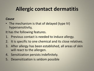 Allergic contact dermatitis
Cause
• The mechanism is that of delayed (type IV)
hypersensitivity,
It has the following features.
1. Previous contact is needed to induce allergy.
2. It is specific to one chemical and its close relatives.
3. After allergy has been established, all areas of skin
will react to the allergen.
4. Sensitization persists indefinitely.
5. Desensitization is seldom possible
 