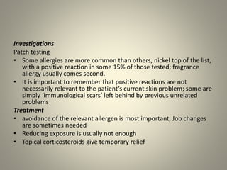 Investigations
Patch testing
• Some allergies are more common than others, nickel top of the list,
with a positive reaction in some 15% of those tested; fragrance
allergy usually comes second.
• It is important to remember that positive reactions are not
necessarily relevant to the patient’s current skin problem; some are
simply ‘immunological scars’ left behind by previous unrelated
problems
Treatment
• avoidance of the relevant allergen is most important, Job changes
are sometimes needed
• Reducing exposure is usually not enough
• Topical corticosteroids give temporary relief
 