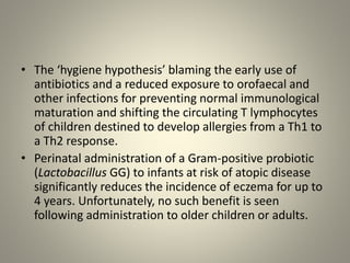 • The ‘hygiene hypothesis’ blaming the early use of
antibiotics and a reduced exposure to orofaecal and
other infections for preventing normal immunological
maturation and shifting the circulating T lymphocytes
of children destined to develop allergies from a Th1 to
a Th2 response.
• Perinatal administration of a Gram-positive probiotic
(Lactobacillus GG) to infants at risk of atopic disease
significantly reduces the incidence of eczema for up to
4 years. Unfortunately, no such benefit is seen
following administration to older children or adults.
 