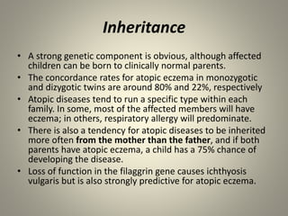 Inheritance
• A strong genetic component is obvious, although affected
children can be born to clinically normal parents.
• The concordance rates for atopic eczema in monozygotic
and dizygotic twins are around 80% and 22%, respectively
• Atopic diseases tend to run a specific type within each
family. In some, most of the affected members will have
eczema; in others, respiratory allergy will predominate.
• There is also a tendency for atopic diseases to be inherited
more often from the mother than the father, and if both
parents have atopic eczema, a child has a 75% chance of
developing the disease.
• Loss of function in the filaggrin gene causes ichthyosis
vulgaris but is also strongly predictive for atopic eczema.
 