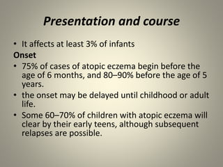 Presentation and course
• It affects at least 3% of infants
Onset
• 75% of cases of atopic eczema begin before the
age of 6 months, and 80–90% before the age of 5
years.
• the onset may be delayed until childhood or adult
life.
• Some 60–70% of children with atopic eczema will
clear by their early teens, although subsequent
relapses are possible.
 