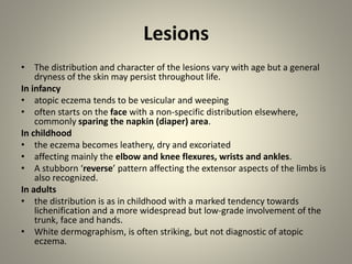 Lesions
• The distribution and character of the lesions vary with age but a general
dryness of the skin may persist throughout life.
In infancy
• atopic eczema tends to be vesicular and weeping
• often starts on the face with a non-specific distribution elsewhere,
commonly sparing the napkin (diaper) area.
In childhood
• the eczema becomes leathery, dry and excoriated
• affecting mainly the elbow and knee flexures, wrists and ankles.
• A stubborn ‘reverse’ pattern affecting the extensor aspects of the limbs is
also recognized.
In adults
• the distribution is as in childhood with a marked tendency towards
lichenification and a more widespread but low-grade involvement of the
trunk, face and hands.
• White dermographism, is often striking, but not diagnostic of atopic
eczema.
 