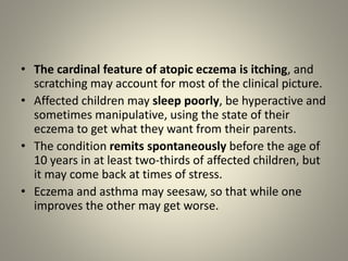 • The cardinal feature of atopic eczema is itching, and
scratching may account for most of the clinical picture.
• Affected children may sleep poorly, be hyperactive and
sometimes manipulative, using the state of their
eczema to get what they want from their parents.
• The condition remits spontaneously before the age of
10 years in at least two-thirds of affected children, but
it may come back at times of stress.
• Eczema and asthma may seesaw, so that while one
improves the other may get worse.
 