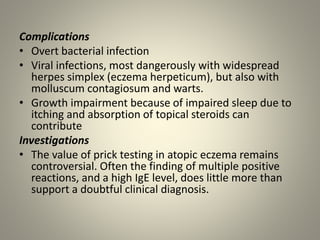 Complications
• Overt bacterial infection
• Viral infections, most dangerously with widespread
herpes simplex (eczema herpeticum), but also with
molluscum contagiosum and warts.
• Growth impairment because of impaired sleep due to
itching and absorption of topical steroids can
contribute
Investigations
• The value of prick testing in atopic eczema remains
controversial. Often the finding of multiple positive
reactions, and a high IgE level, does little more than
support a doubtful clinical diagnosis.
 