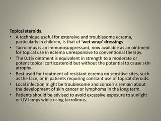 Topical steroids.
• A technique useful for extensive and troublesome eczema,
particularly in children, is that of ‘wet wrap’ dressings
• Tacrolimus is an immunosuppressant, now available as an ointment
for topical use in eczema unresponsive to conventional therapy.
• The 0.1% ointment is equivalent in strength to a moderate or
potent topical corticosteroid but without the potential to cause skin
atrophy
• Best used for treatment of resistant eczema on sensitive sites, such
as the face, or in patients requiring constant use of topical steroids.
• Local infection might be troublesome and concerns remain about
the development of skin cancer or lymphoma in the long term.
• Patients should be advised to avoid excessive exposure to sunlight
or UV lamps while using tacrolimus.
 