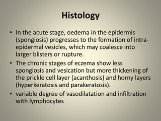 Histology
• In the acute stage, oedema in the epidermis
(spongiosis) progresses to the formation of intra-
epidermal vesicles, which may coalesce into
larger blisters or rupture.
• The chronic stages of eczema show less
spongiosis and vesication but more thickening of
the prickle cell layer (acanthosis) and horny layers
(hyperkeratosis and parakeratosis).
• variable degree of vasodilatation and infiltration
with lymphocytes
 
