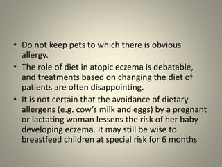 • Do not keep pets to which there is obvious
allergy.
• The role of diet in atopic eczema is debatable,
and treatments based on changing the diet of
patients are often disappointing.
• It is not certain that the avoidance of dietary
allergens (e.g. cow’s milk and eggs) by a pregnant
or lactating woman lessens the risk of her baby
developing eczema. It may still be wise to
breastfeed children at special risk for 6 months
 