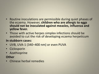 • Routine inoculations are permissible during quiet phases of
the eczema. However, children who are allergic to eggs
should not be inoculated against measles, influenza and
yellow fever.
• Those with active herpes simplex infections should be
avoided to cut the risk of developing eczema herpeticum
In stubborn cases:
• UVB, UVA-1 (340–400 nm) or even PUVA
• Ciclosporin
• Azathioprine
Other
• Chinese herbal remedies
 