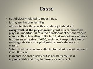 Cause
• not obviously related to seborrhoea.
• It may run in some families
• often affecting those with a tendency to dandruff
• overgrowth of the pityrosporum yeast skin commensals
plays an important part in the development of seborrhoeic
eczema. This fits well with the fact that seborrhoeic eczema
is often an early sign of AIDS, and that it responds to anti-
yeast agents such as topical ketoconazole shampoo or
cream.
• Seborrhoeic eczema may affect infants but is most common
in adult males.
• In infants it clears quickly but in adults its course is
unpredictable and may be chronic or recurrent
 