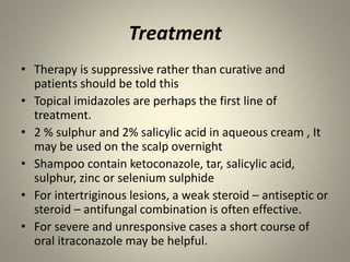 Treatment
• Therapy is suppressive rather than curative and
patients should be told this
• Topical imidazoles are perhaps the first line of
treatment.
• 2 % sulphur and 2% salicylic acid in aqueous cream , It
may be used on the scalp overnight
• Shampoo contain ketoconazole, tar, salicylic acid,
sulphur, zinc or selenium sulphide
• For intertriginous lesions, a weak steroid – antiseptic or
steroid – antifungal combination is often effective.
• For severe and unresponsive cases a short course of
oral itraconazole may be helpful.
 