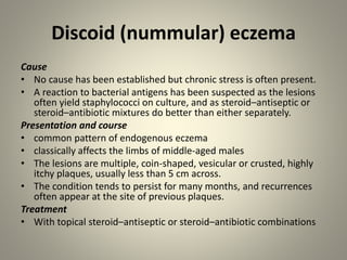 Discoid (nummular) eczema
Cause
• No cause has been established but chronic stress is often present.
• A reaction to bacterial antigens has been suspected as the lesions
often yield staphylococci on culture, and as steroid–antiseptic or
steroid–antibiotic mixtures do better than either separately.
Presentation and course
• common pattern of endogenous eczema
• classically affects the limbs of middle-aged males
• The lesions are multiple, coin-shaped, vesicular or crusted, highly
itchy plaques, usually less than 5 cm across.
• The condition tends to persist for many months, and recurrences
often appear at the site of previous plaques.
Treatment
• With topical steroid–antiseptic or steroid–antibiotic combinations
 