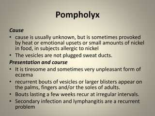Pompholyx
Cause
• cause is usually unknown, but is sometimes provoked
by heat or emotional upsets or small amounts of nickel
in food, in subjects allergic to nickel
• The vesicles are not plugged sweat ducts.
Presentation and course
• It is tiresome and sometimes very unpleasant form of
eczema
• recurrent bouts of vesicles or larger blisters appear on
the palms, fingers and/or the soles of adults.
• Bouts lasting a few weeks recur at irregular intervals.
• Secondary infection and lymphangitis are a recurrent
problem
 