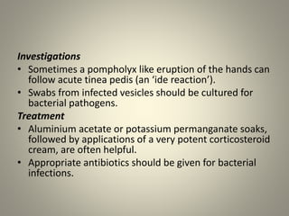 Investigations
• Sometimes a pompholyx like eruption of the hands can
follow acute tinea pedis (an ‘ide reaction’).
• Swabs from infected vesicles should be cultured for
bacterial pathogens.
Treatment
• Aluminium acetate or potassium permanganate soaks,
followed by applications of a very potent corticosteroid
cream, are often helpful.
• Appropriate antibiotics should be given for bacterial
infections.
 