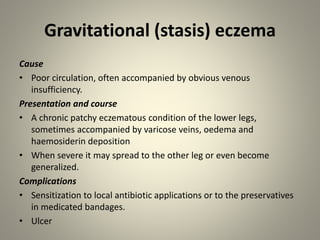Gravitational (stasis) eczema
Cause
• Poor circulation, often accompanied by obvious venous
insufficiency.
Presentation and course
• A chronic patchy eczematous condition of the lower legs,
sometimes accompanied by varicose veins, oedema and
haemosiderin deposition
• When severe it may spread to the other leg or even become
generalized.
Complications
• Sensitization to local antibiotic applications or to the preservatives
in medicated bandages.
• Ulcer
 